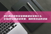 梦幻西游变异宝宝跟普通宝宝有什么区别 (梦幻西游变异鬼：如何有效击败这些强敌？)